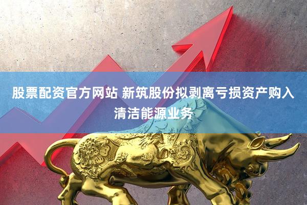 股票配资官方网站 新筑股份拟剥离亏损资产购入清洁能源业务