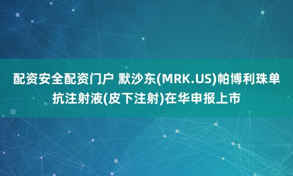 配资安全配资门户 默沙东(MRK.US)帕博利珠单抗注射液(皮下注射)在华申报上市