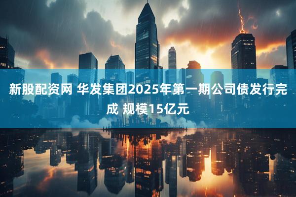 新股配资网 华发集团2025年第一期公司债发行完成 规模15亿元