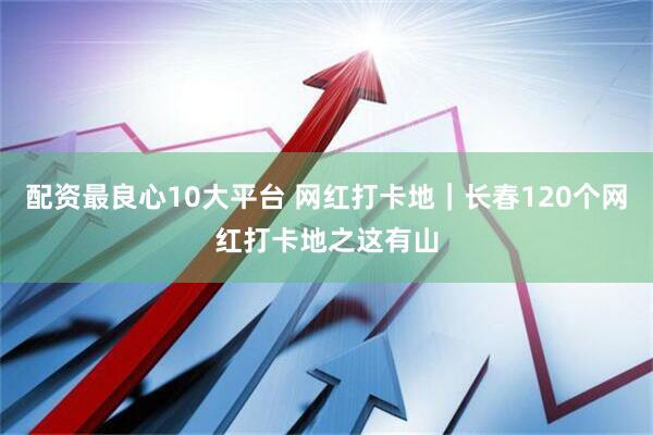 配资最良心10大平台 网红打卡地｜长春120个网红打卡地之这有山