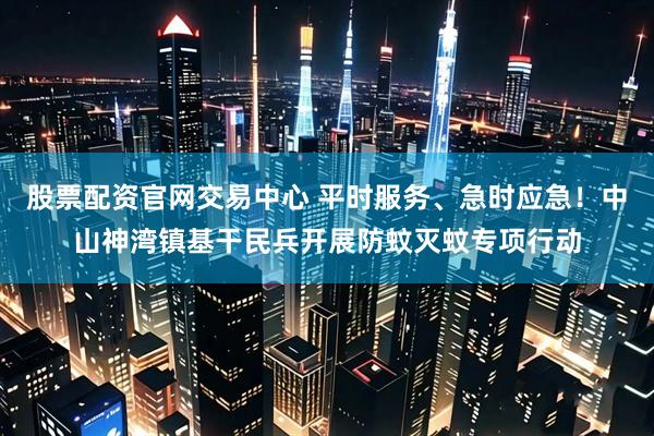 股票配资官网交易中心 平时服务、急时应急！中山神湾镇基干民兵开展防蚊灭蚊专项行动