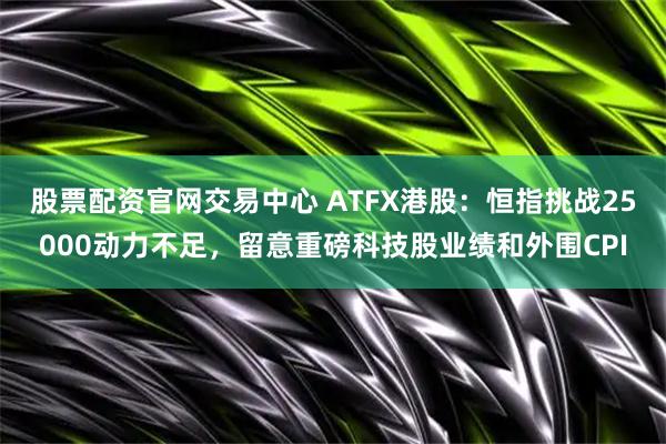 股票配资官网交易中心 ATFX港股：恒指挑战25000动力不足，留意重磅科技股业绩和外围CPI