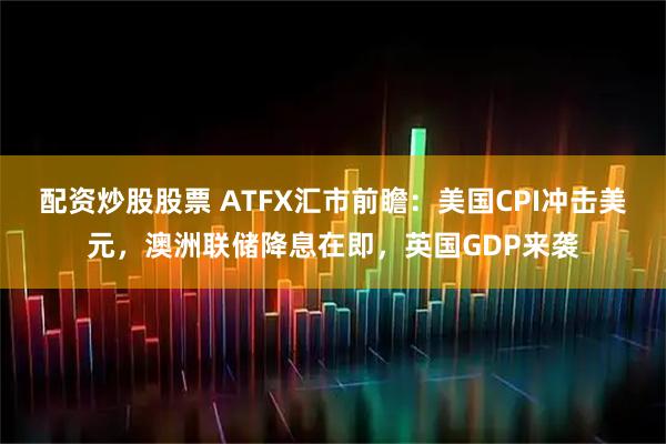 配资炒股股票 ATFX汇市前瞻：美国CPI冲击美元，澳洲联储降息在即，英国GDP来袭