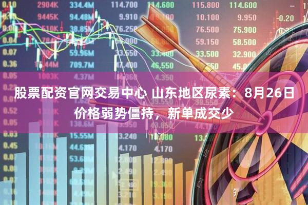 股票配资官网交易中心 山东地区尿素：8月26日价格弱势僵持，新单成交少