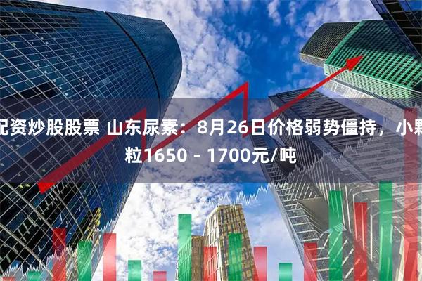 配资炒股股票 山东尿素：8月26日价格弱势僵持，小颗粒1650 - 1700元/吨